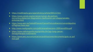  https://medlineplus.gov/spanish/ency/article/000122.htm
 https://www.cancer.org/es/cancer/cancer-de-pulmon-
microcitico/deteccion-diagnostico-clasificacion-por-etapas/senales-
sintomas.html
 https://www.aecc.es/SobreElCancer/CancerPorLocalizacion/cancerdepulmo
n/Paginas/fases.aspx
 http://www.medigraphic.com/pdfs/anaradmex/arm-2009/arm091e.pdf
 https://www.radiologyinfo.org/sp/info.cfm?pg=lung-cancer-
therapy#terapia-tratamiento
 https://www.aecc.es/comunicacion/publicaciones/documents/guia_ca_pul
mon.pdf
 