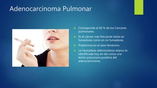 Adenocarcinoma Pulmonar
 Corresponde al 40 % de los Canceres
pulmonares.
 Es el cáncer más frecuente tanto en
fumadores como en no fumadores.
 Predomina en el sexo femenino.
 La hiperplasia adenomatosa atípica es
identificada hoy en día como una
lesión precursora putativa del
adenocarcinoma.
 