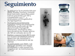 Seguimiento
•   Tg serica=La Tg es producida por
    tejido tiroideo normal y tumoral.
    Es el marcador específico para
    CDT en pacientes con TET y
    completada con I¹³¹ y
    anticuerpos antitiroglobulina
    (AcTg)negativos
•   Tirotropina recombinante
    humana= forma recombinante
    altamente purificada de TSH
    denominada Thyrogen®
    (Genzyme) –tirotropina alfa–,
    que aumenta los niveles séricos
    de TSH sin retirada de la LT4
•   Rastreo corporal total (RCT) con
    I¹³¹= buena sensibilidad para la
    detección de metastasis a
    distancia y tratamiento de las
    mismas
•   Tg estimulada con TSHrh + US
    cervical= prueba con mayor
    sensibilidad y valor predictivo
    negativo en la monitorización
    de CDT
 