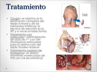 Tratamiento
• Cirugía= el objetivo es la
  eliminación completa del
  tejido tumoral y de las
  metastasis linfáticas; la
  técnica de elección es la
  TET y a veces la lobectomía
• Tratamiento con
  radioyodo= administración
  de dosis de I¹³¹ con TSH
  (tirotropina) estimulada
  para la destrucción del
  tejido tiroideo residual
• Tratamiento supresor de
  tirotropina= se deben
  mantener niveles bajos de
  THS con LT4 (levotiroxina)
 
