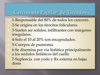  1-Responsable del 80% de todos los canceres.
 2-Se origina en los tirocitos foliculares.
 3-Suelen ser solidos, infíltrantes con márgenes
irregulares.
 4-Solo el 10 al 20% son encapsulados.
 5-Cuerpos de psamoma.
 6-Se disemina por via linfática principalmente
a los nódulos linfáticos del cuello
 7-Suplencia con yodo y Rx externa en bajas
dosis
 