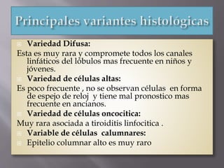  Variedad Difusa:
Esta es muy rara y compromete todos los canales
linfáticos del lóbulos mas frecuente en niños y
jóvenes.
 Variedad de células altas:
Es poco frecuente , no se observan células en forma
de espejo de reloj y tiene mal pronostico mas
frecuente en ancianos.
 Variedad de células oncocitica:
Muy rara asociada a tiroiditis linfocitica .
 Variable de células calumnares:
 Epitelio columnar alto es muy raro
 