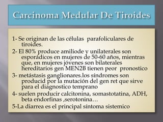 1- Se originan de las células parafoliculares de
tiroides.
2- El 80% produce amiliode y unilaterales son
esporádicos en mujeres de 50-60 años, mientras
que, en mujeres jóvenes son bilaterales
hereditarios gen MEN2B tienen peor pronostico
3- metástasis ganglionares.los síndromes son
producid por la mutación del gen ret que sirve
para el diagnostico temprano
4- suelen producir calcitonina, somastotatina, ADH,
beta endorfinas ,serotonina…
5-La diarrea es el principal síntoma sistemico
 