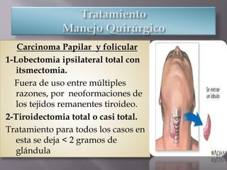 Carcinoma Papilar y folicular
1-Lobectomia ipsilateral total con
itsmectomia.
Fuera de uso entre múltiples
razones, por neoformaciones de
los tejidos remanentes tiroideo.
2-Tiroidectomia total o casi total.
Tratamiento para todos los casos en
esta se deja < 2 gramos de
glándula
 