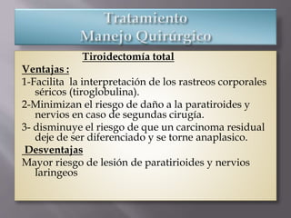 Tiroidectomía total
Ventajas :
1-Facilita la interpretación de los rastreos corporales
séricos (tiroglobulina).
2-Minimizan el riesgo de daño a la paratiroides y
nervios en caso de segundas cirugía.
3- disminuye el riesgo de que un carcinoma residual
deje de ser diferenciado y se torne anaplasico.
Desventajas
Mayor riesgo de lesión de paratirioides y nervios
laringeos
 