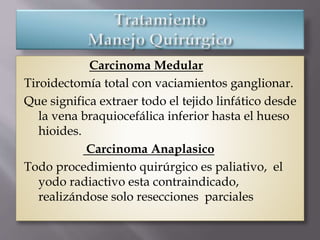 Carcinoma Medular
Tiroidectomía total con vaciamientos ganglionar.
Que significa extraer todo el tejido linfático desde
la vena braquiocefálica inferior hasta el hueso
hioides.
Carcinoma Anaplasico
Todo procedimiento quirúrgico es paliativo, el
yodo radiactivo esta contraindicado,
realizándose solo resecciones parciales
 