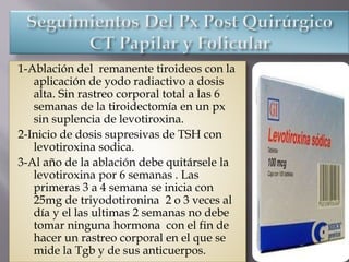 1-Ablación del remanente tiroideos con la
aplicación de yodo radiactivo a dosis
alta. Sin rastreo corporal total a las 6
semanas de la tiroidectomía en un px
sin suplencia de levotiroxina.
2-Inicio de dosis supresivas de TSH con
levotiroxina sodica.
3-Al año de la ablación debe quitársele la
levotiroxina por 6 semanas . Las
primeras 3 a 4 semana se inicia con
25mg de triyodotironina 2 o 3 veces al
día y el las ultimas 2 semanas no debe
tomar ninguna hormona con el fin de
hacer un rastreo corporal en el que se
mide la Tgb y de sus anticuerpos.
 
