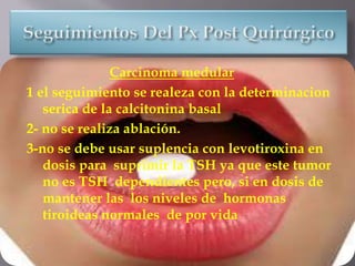 Carcinoma medular
1 el seguimiento se realeza con la determinacion
serica de la calcitonina basal
2- no se realiza ablación.
3-no se debe usar suplencia con levotiroxina en
dosis para suprimir la TSH ya que este tumor
no es TSH dependientes pero, si en dosis de
mantener las los niveles de hormonas
tiroideas normales de por vida
 