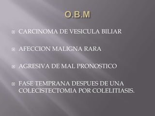 O.B.M CARCINOMA DE VESICULA BILIAR AFECCION MALIGNA RARA AGRESIVA DE MAL PRONOSTICO FASE TEMPRANA DESPUES DE UNA COLECISTECTOMIA POR COLELITIASIS. 