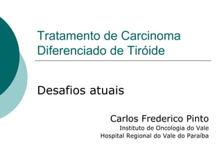 Tratamento de Carcinoma
Diferenciado de Tiróide


Desafios atuais

             Carlos Frederico Pinto
                Instituto de Oncologia do Vale
          Hospital Regional do Vale do Paraíba
 