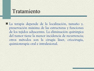Tratamiento 
La terapia depende de la localización, tamaño y. 
preservación máxima de las estructuras y funciones 
de los tejidos adyacentes. La eliminación quirúrgica 
del tumor tiene la menor incidencia de recurrencia; 
otros métodos son la cirugía láser, criocirugía, 
quimioterapia oral e intralesional. 
 