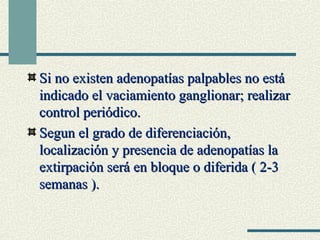 Si no existen adenopatías ppaallppaabblleess nnoo eessttáá 
iinnddiiccaaddoo eell vvaacciiaammiieennttoo ggaanngglliioonnaarr;; rreeaalliizzaarr 
ccoonnttrrooll ppeerriióóddiiccoo.. 
SSeegguunn eell ggrraaddoo ddee ddiiffeerreenncciiaacciióónn,, 
llooccaalliizzaacciióónn yy pprreesseenncciiaa ddee aaddeennooppaattííaass llaa 
eexxttiirrppaacciióónn sseerráá eenn bbllooqquuee oo ddiiffeerriiddaa (( 22--33 
sseemmaannaass )).. 
 