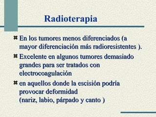 Radioterapia 
En los ttuummoorreess mmeennooss ddiiffeerreenncciiaaddooss ((aa 
mmaayyoorr ddiiffeerreenncciiaacciióónn mmááss rraaddiioorreessiisstteenntteess )).. 
EExxcceelleennttee eenn aallgguunnooss ttuummoorreess ddeemmaassiiaaddoo 
ggrraannddeess ppaarraa sseerr ttrraattaaddooss ccoonn 
eelleeccttrrooccooaagguullaacciióónn 
eenn aaqquueellllooss ddoonnddee llaa eesscciissiióónn ppooddrrííaa 
pprroovvooccaarr ddeeffoorrmmiiddaadd 
((nnaarriizz,, llaabbiioo,, ppáárrppaaddoo yy ccaannttoo )) 
 