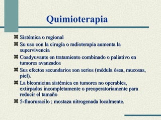 Quimioterapia 
SSiissttéémmiiccaa oo rreeggiioonnaall 
SSuu uussoo ccoonn llaa cciirruuggííaa oo rraaddiiootteerraappiiaa aauummeennttaa llaa 
ssuuppeerrvviivveenncciiaa 
CCooaaddyyuuvvaannttee eenn ttrraattaammiieennttoo ccoommbbiinnaaddoo oo ppaalliiaattiivvoo eenn 
ttuummoorreess aavvaannzzaaddooss 
SSuuss eeffeeccttooss sseeccuunnddaarriiooss ssoonn sseerriiooss ((mméédduullaa óósseeaa,, mmuuccoossaass,, 
ppiieell)).. 
LLaa bblleeoommiicciinnaa ssiissttéémmiiccaa eenn ttuummoorreess nnoo ooppeerraabblleess,, 
eexxttiirrppaaddooss iinnccoommpplleettaammeennttee oo pprreeooppeerraattoorriiaammeennttee ppaarraa 
rreedduucciirr eell ttaammaaññoo 
55--fflluuoorruurraacciilloo ;; mmoossttaazzaa nniittrrooggeennaaddaa llooccaallmmeennttee.. 
