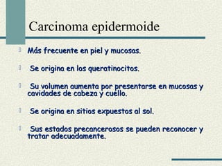 Carcinoma epidermoide 
 Más frecuente eenn ppiieell yy mmuuccoossaass.. 
 SSee oorriiggiinnaa eenn llooss qquueerraattiinnoocciittooss.. 
 SSuu vvoolluummeenn aauummeennttaa ppoorr pprreesseennttaarrssee eenn mmuuccoossaass yy 
ccaavviiddaaddeess ddee ccaabbeezzaa yy ccuueelllloo.. 
 SSee oorriiggiinnaa eenn ssiittiiooss eexxppuueessttooss aall ssooll.. 
 SSuuss eessttaaddooss pprreeccaanncceerroossooss ssee ppuueeddeenn rreeccoonnoocceerr yy 
ttrraattaarr aaddeeccuuaaddaammeennttee.. 
 