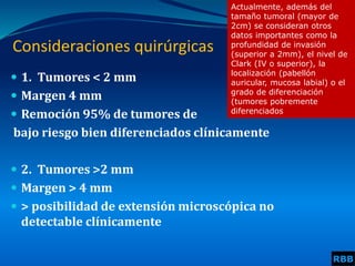 Consideraciones quirúrgicas
 1. Tumores < 2 mm
 Margen 4 mm
 Remoción 95% de tumores de
bajo riesgo bien diferenciados clínicamente
 2. Tumores >2 mm
 Margen > 4 mm
 > posibilidad de extensión microscópica no
detectable clínicamente
RBB
Actualmente, además del
tamaño tumoral (mayor de
2cm) se consideran otros
datos importantes como la
profundidad de invasión
(superior a 2mm), el nivel de
Clark (IV o superior), la
localización (pabellón
auricular, mucosa labial) o el
grado de diferenciación
(tumores pobremente
diferenciados
 