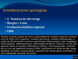  3. Tumores de alto riesgo
 Margen > 6 mm
 Irradiacion linfática regional
 CMM
Consideraciones quirúrgicas
Tamaño tumoral (mayor de 2cm), profundidad de invasión (superior a 2mm),
nivel de Clark (IV o superior), invasión perineural, invasión linfovascular, el
grado de diferenciación (tumores pobremente diferenciados), tipo histológico
(desmoplásico, adenoescamoso, enfermedad de Bowen invasiva o el CEC que
aparece sobre un proceso inflamatorio crónico), inmunosupresión, infección
por el virus del papiloma humano (VPH), localización en zonas de alto riesgo
(pabellón auricular, mucosa labial), expresión de ciertos genes tumorales, o
una inadecuada resección del tumor
RBB
 