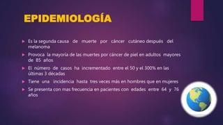 EPIDEMIOLOGÍA
 Es la segunda causa de muerte por cáncer cutáneo después del
melanoma
 Provoca la mayoría de las muertes por cáncer de piel en adultos mayores
de 85 años
 El número de casos ha incrementado entre el 50 y el 300% en las
últimas 3 décadas
 Tiene una incidencia hasta tres veces más en hombres que en mujeres
 Se presenta con mas frecuencia en pacientes con edades entre 64 y 76
años
 