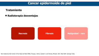 Cancer epidermoide de piel
Tratamiento
• Radioterapia desventajas
Necrosis Fibrosis Malignidad - rara
Non-melanoma Skin Cancer of the Head and Neck Riffat, Faruque., Palme, Carsten E. and Veness, Michael. 2015. New Delhi: Springer India.
 