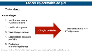 Cancer epidermoide de piel
Tratamiento
• Alto riesgo
1. >4-5mm grosor y
>2cm diámetro
2. Lesión alto grado
3. Invasión perineural
4. Localización cerca de
parótida
5. Pacientes
inmunosuprimidos
Cirugía de Mohs
Exisición amplia +/-
RT adyuvante
Non-melanoma Skin Cancer of the Head and Neck Riffat, Faruque., Palme, Carsten E. and Veness, Michael. 2015. New Delhi: Springer India.
 