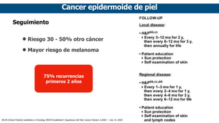 Cancer epidermoide de piel
Seguimiento
• Riesgo 30 - 50% otro cáncer
• Mayor riesgo de melanoma
75% recurrencias
primeros 2 años
NCCN Clinical Practice Guidelines in Oncology (NCCN Guidelines®
) Squamous Cell Skin Cancer Version 2.2020 — July 14, 2020
 