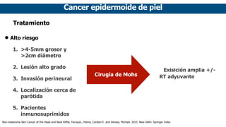 Cancer epidermoide de piel
Tratamiento
• Alto riesgo
1. >4-5mm grosor y
>2cm diámetro
2. Lesión alto grado
3. Invasión per...