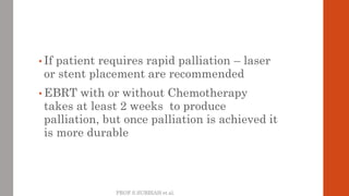 PROF S.SUBBIAH et al.
• If patient requires rapid palliation – laser
or stent placement are recommended
• EBRT with or wit...