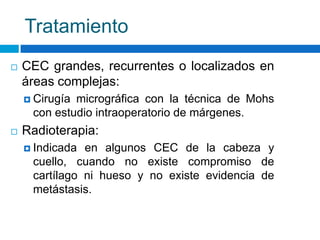 Tratamiento
   CEC grandes, recurrentes o localizados en
    áreas complejas:
     Cirugíamicrográfica con la técnica de Mohs
     con estudio intraoperatorio de márgenes.
   Radioterapia:
     Indicada en algunos CEC de la cabeza y
     cuello, cuando no existe compromiso de
     cartílago ni hueso y no existe evidencia de
     metástasis.
 