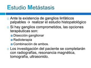 Estudio Metástasis
   Ante la existencia de ganglios linfáticos
    palpables → realizar el estudio histopatológico
   Si hay ganglios comprometidos, las opciones
    terapéuticas son:
     Disecciónganglionar
     Radioterapia
     Combinación de ambos.

   Los investigación del paciente se completarán
    con radiografías, resonancia magnética,
    tomografía, ultrasonido.
 