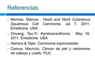 Referencias
   Monroe, Marcus . Head and Neck Cutaneous
    Squamous Cell Carcinoma. Jul 7, 2011.
    Emedicine. USA.
   Chuang, Tsu-Yi. Keratoacanthoma. May 18,
    2011. Emedicine. USA
   Herrera & Tejer. Carcinoma espinocelular.
   Camus, Mauricio. Cáncer de piel y melanoma
    de cabeza y cuello. PUC
 