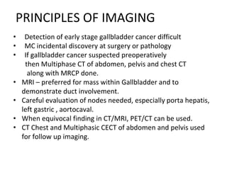 PRINCIPLES OF IMAGING
• Detection of early stage gallbladder cancer difficult
• MC incidental discovery at surgery or pathology
• If gallbladder cancer suspected preoperatively
then Multiphase CT of abdomen, pelvis and chest CT
along with MRCP done.
• MRI – preferred for mass within Gallbladder and to
demonstrate duct involvement.
• Careful evaluation of nodes needed, especially porta hepatis,
left gastric , aortocaval.
• When equivocal finding in CT/MRI, PET/CT can be used.
• CT Chest and Multiphasic CECT of abdomen and pelvis used
for follow up imaging.
 