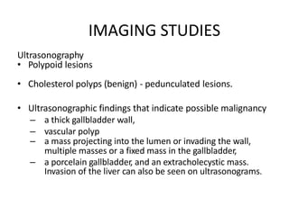 IMAGING STUDIES
Ultrasonography
• Polypoid lesions
• Cholesterol polyps (benign) - pedunculated lesions.
• Ultrasonographic findings that indicate possible malignancy
– a thick gallbladder wall,
– vascular polyp
– a mass projecting into the lumen or invading the wall,
multiple masses or a fixed mass in the gallbladder,
– a porcelain gallbladder, and an extracholecystic mass.
Invasion of the liver can also be seen on ultrasonograms.
 