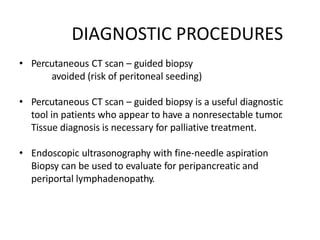 DIAGNOSTIC PROCEDURES
• Percutaneous CT scan – guided biopsy
avoided (risk of peritoneal seeding)
• Percutaneous CT scan – guided biopsy is a useful diagnostic
tool in patients who appear to have a nonresectable tumor.
Tissue diagnosis is necessary for palliative treatment.
• Endoscopic ultrasonography with fine-needle aspiration
Biopsy can be used to evaluate for peripancreatic and
periportal lymphadenopathy.
 