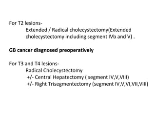 For T2 lesions-
Extended / Radical cholecystectomy(Extended
cholecystectomy including segment IVb and V) .
GB cancer diagnosed preoperatively
For T3 and T4 lesions-
Radical Cholecystectomy
+/- Central Hepatectomy ( segment IV,V,VIII)
+/- Right Trisegmentectomy (segment IV,V,VI,VII,VIII)
 