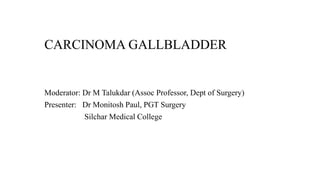 CARCINOMA GALLBLADDER
Moderator: Dr M Talukdar (Assoc Professor, Dept of Surgery)
Presenter: Dr Monitosh Paul, PGT Surgery
Silchar Medical College
 