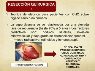 Tecnica de eleccion para pacientes con CHC sobre
higado sano o no cirrotico.
La supervivencia se ve relacionada por una elevada
tasa de recurrencia (hasta 70% a 5 anos). Los factores
predictivos son: nodulos satelites, invasion
microvascular y bajo grado de diferenciacion tumoral. --
---> yodo radioactivo, retinoides y inmunoterapia.
RESECCIÓN QUIRURGICA
:
HEPATECTOMIA PARCIAL
SE REALIZA EN
PACIENTES CON CHC
UNICO CONFINADO
AL HIGADO, SIN HTP Y
CON FUNCION
HEPATICA Y
BILIRUBINA
NORMALES.
 