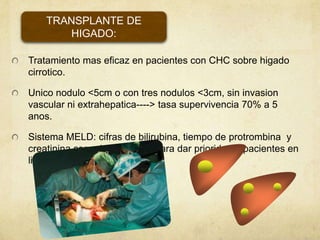Tratamiento mas eficaz en pacientes con CHC sobre higado
cirrotico.
Unico nodulo <5cm o con tres nodulos <3cm, sin invasion
vascular ni extrahepatica----> tasa supervivencia 70% a 5
anos.
Sistema MELD: cifras de bilirubina, tiempo de protrombina y
creatinina como herramienta para dar prioridad a pacientes en
lista.
TRANSPLANTE DE
HIGADO:
 