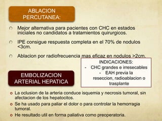 Mejor alternativa para pacientes con CHC en estados
iniciales no candidatos a tratamientos quirurgicos.
IPE consigue respuesta completa en el 70% de nodulos
<3cm.
Ablacion por radiofrecuencia mas eficaz en nodulos >2cm.
ABLACION
PERCUTANEA:
EMBOLIZACION
ARTERIAL HEPATICA
 La oclusion de la arteria conduce isquemia y necrosis tumoral, sin
afectacion de los hepatocitos.
 Se ha usado para paliar el dolor o para controlar la hemorragia
tumoral.
 He resultado util en forma paliativa como preoperatoria.
INDICACIONES:
- CHC grandes e irresecables
- EAH previa la
reseccion, radioablacion o
trasplante
 
