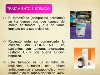 El tamoxifeno (compuesto hormonal)
se ha demostrado que carece de
efecto antitumoral y que no tieme
impacto en la supervivencia.
Recientemente se comunicado la
eficacia del SORAFENIB, en
pacientes con tumores avanzados
(estadio C) y con buena funcion
hepatica.
Este farmaco es un inhibdor de
multiples quinasas con efecto
antiagiogenico y proapoptotico. ---->
aumento de la supervivencia del 44%
TRATAMIENTO SISTEMICO:
 