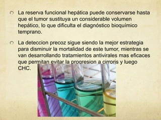 La reserva funcional hepática puede conservarse hasta
que el tumor sustituya un considerable volumen
hepático, lo que dificulta el diagnóstico bioquímico
temprano.
La deteccion precoz sigue siendo la mejor estrategia
para disminuir la mortalidad de este tumor, mientras se
van desarrollando tratamientos antivirales mas eficaces
que permitan evitar la progresion a cirroris y luego
CHC.
 
