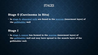 STAGES
Stage 0 (Carcinoma in Situ)
• In stage 0, abnormal cells are found in the mucosa (innermost layer) of
the gallbladder wall
Stage I
• In stage I, cancer has formed in the mucosa (innermost layer) of
the gallbladder wall and may have spread to the muscle layer of the
gallbladder wall.
 