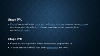 Stage IVA
• Cancer has spread to the portal vein or hepatic artery or to two or more organs or
structures other than the liver. Cancer may have spread to one to three
nearby lymph nodes.
Stage IVB
• Cancer may have spread to four or more nearby lymph nodes; or
• To other parts of the body, such as the peritoneum and liver.
 