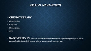 MEDICAL MANAGEMENT
• CHEMOTHERAPY
• Gemcitabine
• Cisplatin
• Methotrexate
• 5FU
• RADIOTHERAPY :- It is a cancer treatment that uses high-energy x-rays or other
types of radiation to kill cancer cells or keep them from growing.
 
