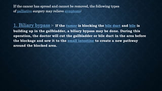 If the cancer has spread and cannot be removed, the following types
of palliative surgery may relieve symptoms:
1. Biliary bypass :- If the tumor is blocking the bile duct and bile is
building up in the gallbladder, a biliary bypass may be done. During this
operation, the doctor will cut the gallbladder or bile duct in the area before
the blockage and sew it to the small intestine to create a new pathway
around the blocked area.
 