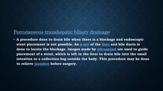 Percutaneous transhepatic biliary drainage:
• A procedure done to drain bile when there is a blockage and endoscopic
stent placement is not possible. An x-ray of the liver and bile ducts is
done to locate the blockage. Images made by ultrasound are used to guide
placement of a stent, which is left in the liver to drain bile into the small
intestine or a collection bag outside the body. This procedure may be done
to relieve jaundice before surgery.
 
