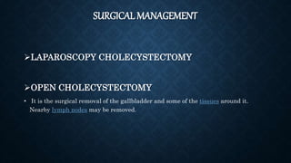 SURGICAL MANAGEMENT
LAPAROSCOPY CHOLECYSTECTOMY
OPEN CHOLECYSTECTOMY
• It is the surgical removal of the gallbladder and some of the tissues around it.
Nearby lymph nodes may be removed.
 