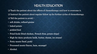 HEALTH EDUCATION
 Teach the patient about the effects of chemotherapy and how to overcome it.
 Instruct the patient about regular follow up for further cycles of chemotherapy.
 Tell the patient to avoid :-
• soft drinks, refined grains
• baked potato
• pickled food
• Fried foods (fried chicken, French fries, potato chips)
• High fat dairy products (milk, butter, cheese, ice cream)
• Fatty meats (beef, pork)
• Processed meats (bacon, ham, sausage)
• Alcohol.
 