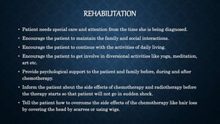 REHABILITATION
• Patient needs special care and attention from the time she is being diagnosed.
• Encourage the patient to maintain the family and social interactions.
• Encourage the patient to continue with the activities of daily living.
• Encourage the patient to get involve in diversional activities like yoga, meditation,
art etc.
• Provide psychological support to the patient and family before, during and after
chemotherapy.
• Inform the patient about the side effects of chemotherapy and radiotherapy before
the therapy starts so that patient will not go in sudden shock.
• Tell the patient how to overcome the side effects of the chemotherapy like hair loss
by covering the head by scarves or using wigs.
 