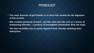 PHYSIOLOGY
• The main function of gall bladder is to store bile needed for the digestion
of fats in food.
• Bile consists primarily of water and bile salts and also acts as a means of
eliminating bilirubin , a product of hemoglobin metabolism from the body.
• The bile emulsifies fats in partly digested food, thereby assisting their
absorption.
 