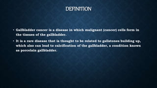 DEFINITION
• Gallbladder cancer is a disease in which malignant (cancer) cells form in
the tissues of the gallbladder.
• It is a rare disease that is thought to be related to gallstones building up,
which also can lead to calcification of the gallbladder, a condition known
as porcelain gallbladder.
 